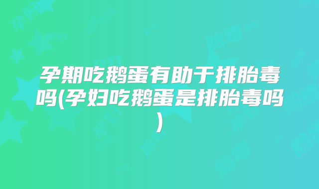 孕期吃鹅蛋有助于排胎毒吗(孕妇吃鹅蛋是排胎毒吗)