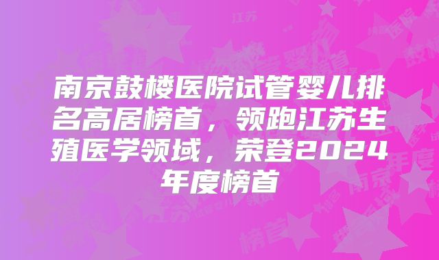 南京鼓楼医院试管婴儿排名高居榜首，领跑江苏生殖医学领域，荣登2024年度榜首