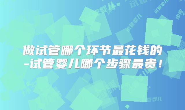 做试管哪个环节最花钱的-试管婴儿哪个步骤最贵!