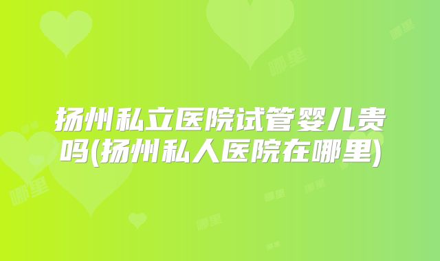 扬州私立医院试管婴儿贵吗(扬州私人医院在哪里)