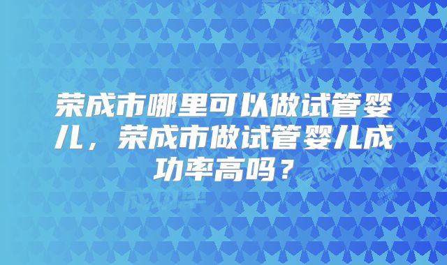 荣成市哪里可以做试管婴儿,荣成市做试管婴儿成功率高吗?