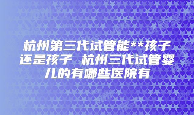 杭州第三代试管能**孩子还是孩子 杭州三代试管婴儿的有哪些医院有