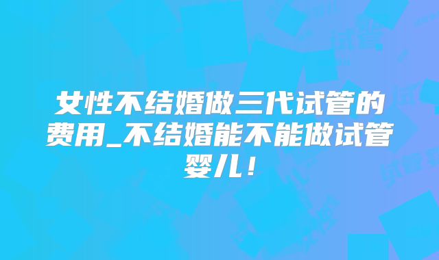 女性不结婚做三代试管的费用_不结婚能不能做试管婴儿！