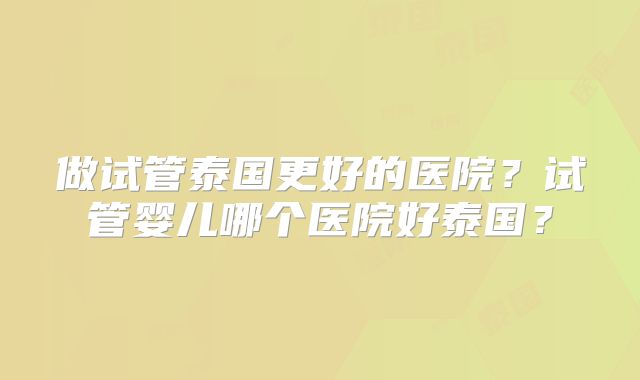做试管泰国更好的医院?试管婴儿哪个医院好泰国?