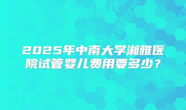 2025年中南大学湘雅医院试管婴儿费用要多少？