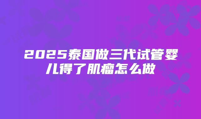 2025泰国做三代试管婴儿得了肌瘤怎么做