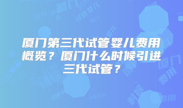 厦门第三代试管婴儿费用概览?厦门什么时候引进三代试管?