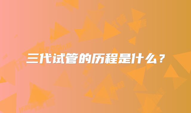 三代试管的历程是什么？