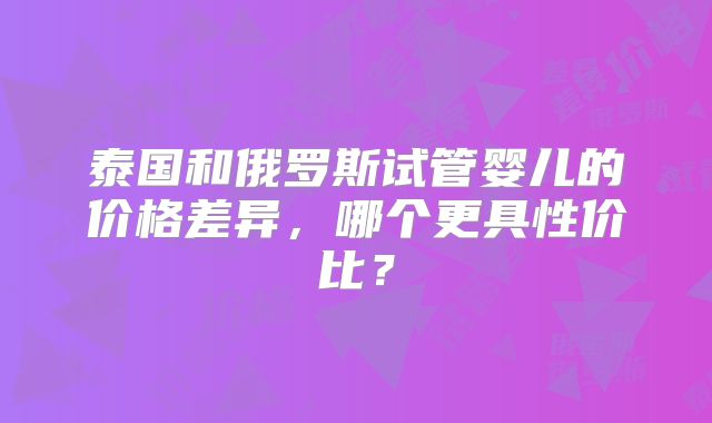 泰国和俄罗斯试管婴儿的价格差异,哪个更具性价比?