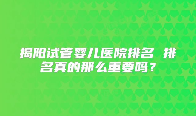 揭阳试管婴儿医院排名 排名真的那么重要吗?