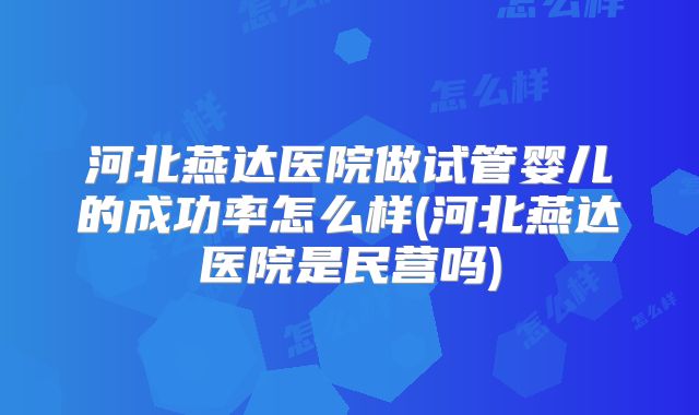 河北燕达医院做试管婴儿的成功率怎么样(河北燕达医院是民营吗)