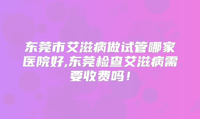 东莞市艾滋病做试管哪家医院好,东莞检查艾滋病需要收费吗！