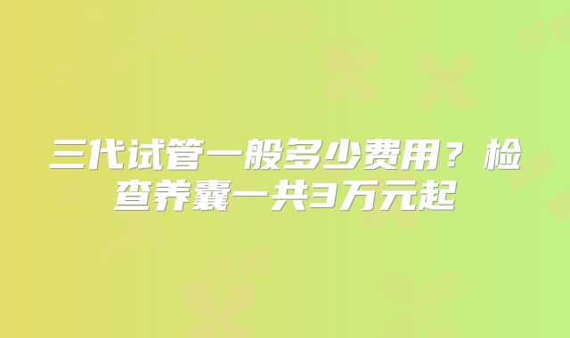 三代试管一般多少费用？检查养囊一共3万元起