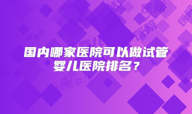 国内哪家医院可以做试管婴儿医院排名？
