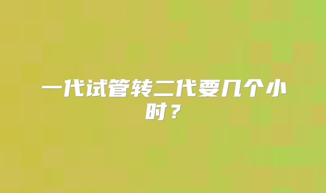 一代试管转二代要几个小时?