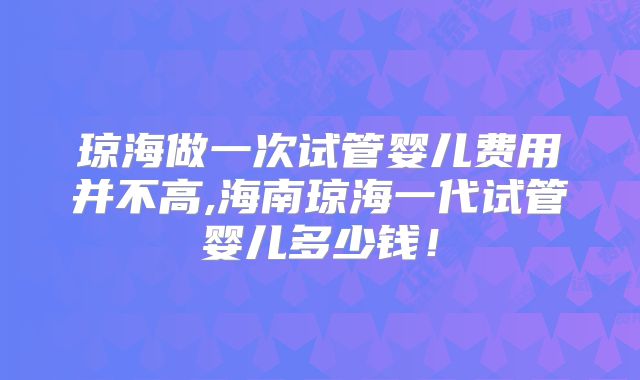 琼海做一次试管婴儿费用并不高,海南琼海一代试管婴儿多少钱！