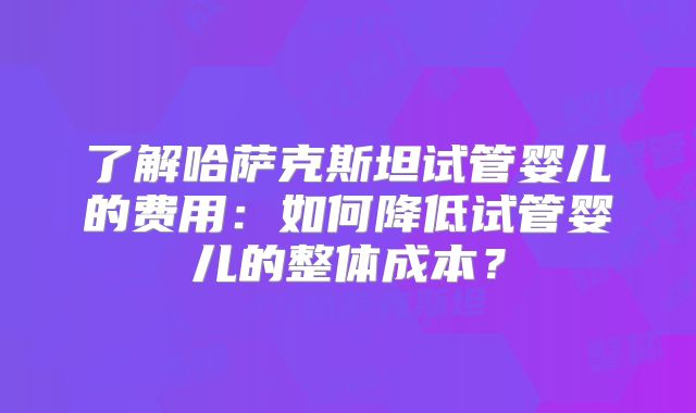 了解哈萨克斯坦试管婴儿的费用:如何降低试管婴儿的整体成本?