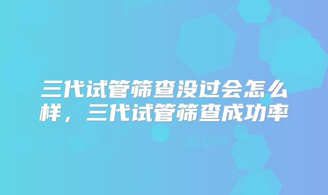 三代试管筛查没过会怎么样,三代试管筛查成功率