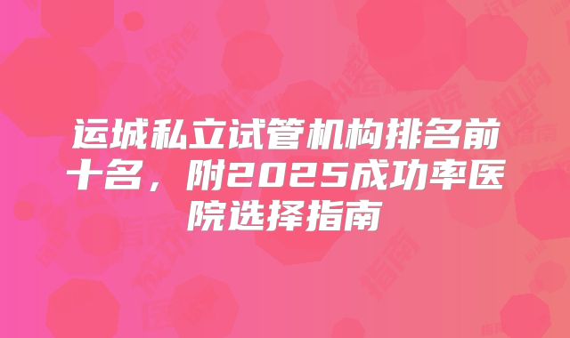 运城私立试管机构排名前十名，附2025成功率医院选择指南