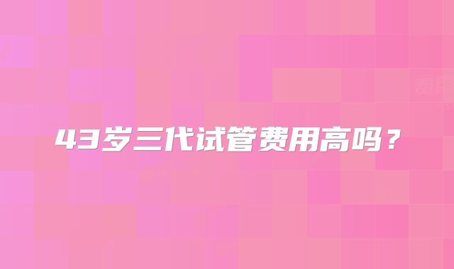 43岁三代试管费用高吗？