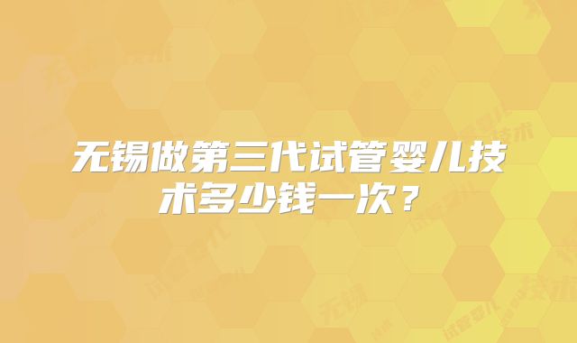 无锡做第三代试管婴儿技术多少钱一次？
