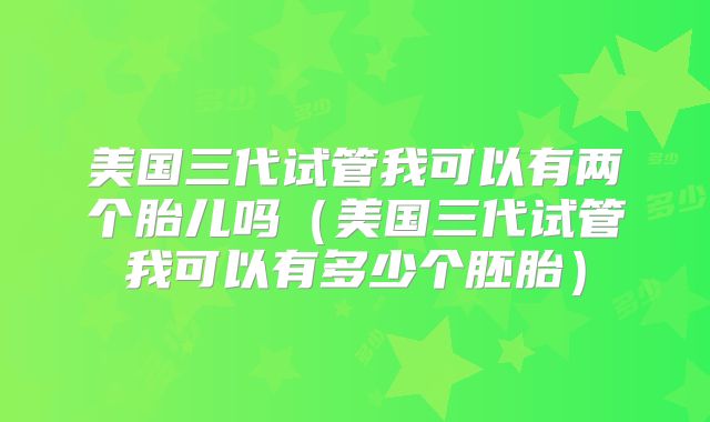 美国三代试管我可以有两个胎儿吗(美国三代试管我可以有多少个胚胎)