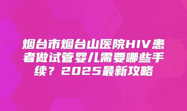 烟台市烟台山医院HIV患者做试管婴儿需要哪些手续？2025最新攻略