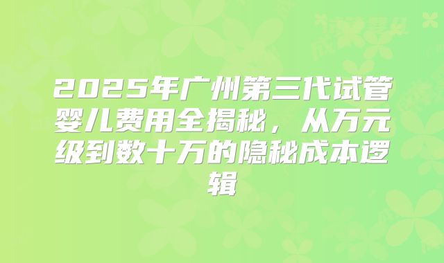 2025年广州第三代试管婴儿费用全揭秘,从万元级到数十万的隐秘成本逻辑