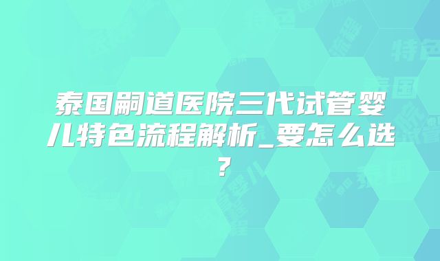 泰国嗣道医院三代试管婴儿特色流程解析_要怎么选?
