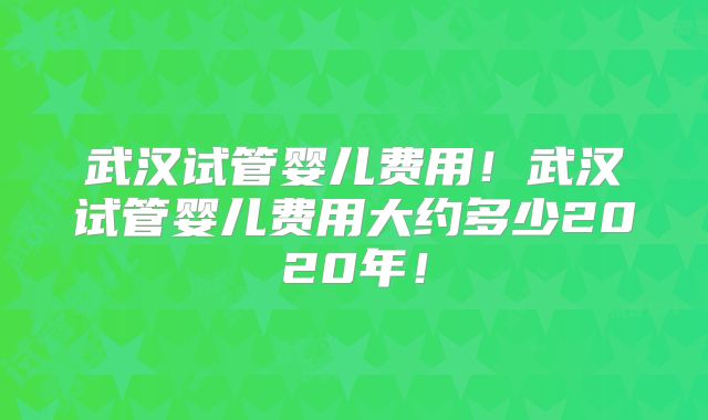 武汉试管婴儿费用！武汉试管婴儿费用大约多少2020年！