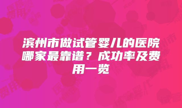滨州市做试管婴儿的医院哪家最靠谱？成功率及费用一览