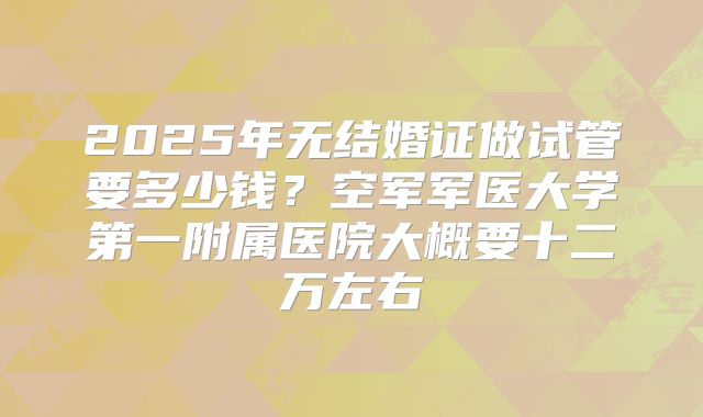 2025年无结婚证做试管要多少钱?空军军医大学第一附属医院大概要十二万左右