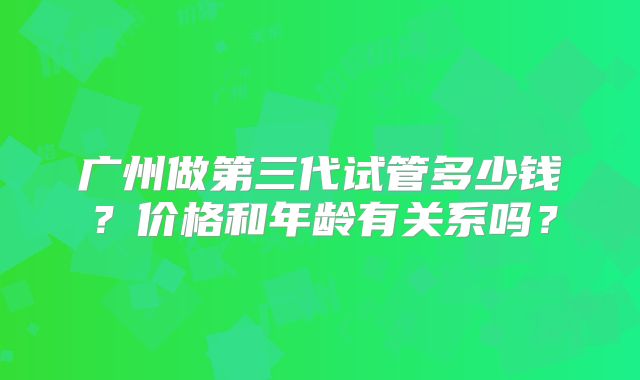 广州做第三代试管多少钱？价格和年龄有关系吗？