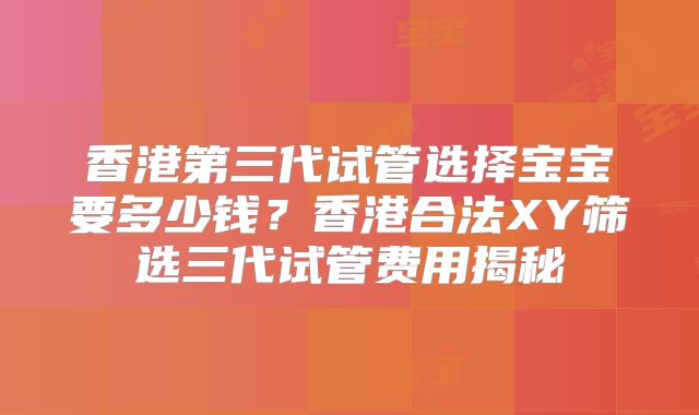 香港第三代试管选择宝宝要多少钱？香港合法XY筛选三代试管费用揭秘