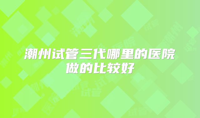 潮州试管三代哪里的医院做的比较好