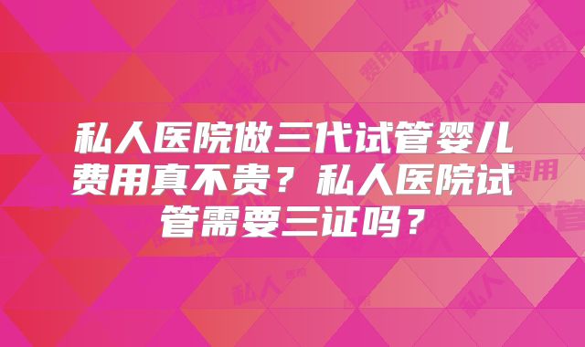 私人医院做三代试管婴儿费用真不贵？私人医院试管需要三证吗？