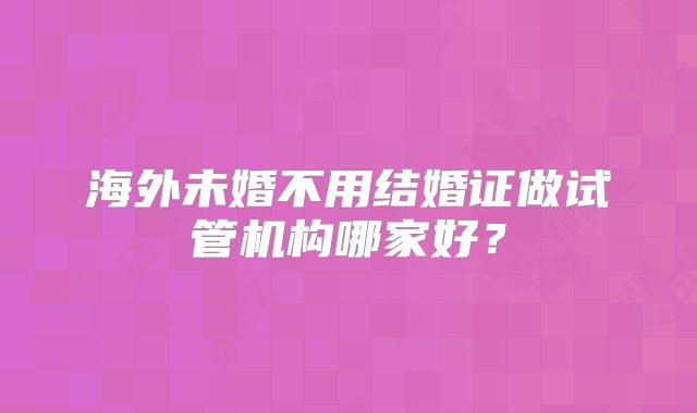 海外未婚不用结婚证做试管机构哪家好？
