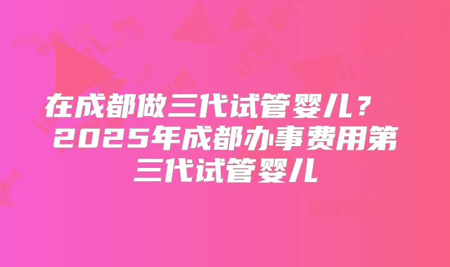 在成都做三代试管婴儿？ 2025年成都办事费用第三代试管婴儿