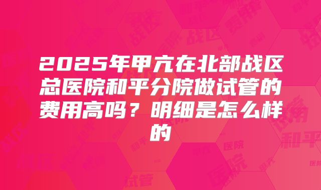 2025年甲亢在北部战区总医院和平分院做试管的费用高吗？明细是怎么样的