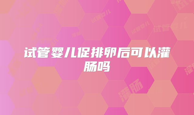 试管婴儿促排卵后可以灌肠吗