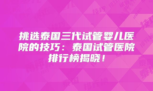 挑选泰国三代试管婴儿医院的技巧：泰国试管医院排行榜揭晓！