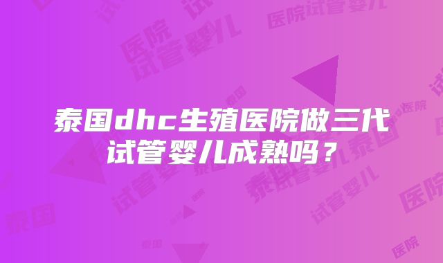 泰国dhc生殖医院做三代试管婴儿成熟吗?