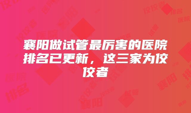 襄阳做试管最厉害的医院排名已更新,这三家为佼佼者