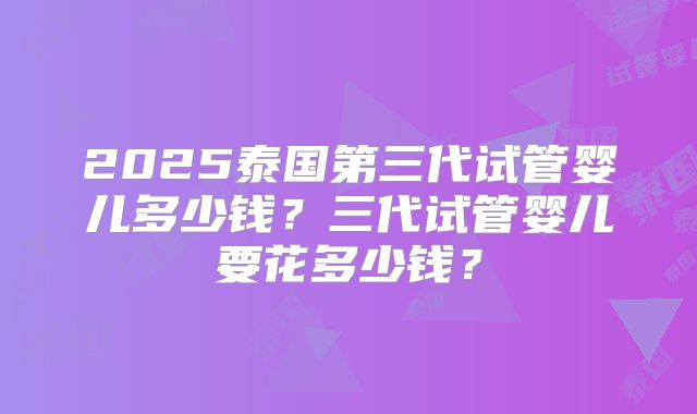 2025泰国第三代试管婴儿多少钱?三代试管婴儿要花多少钱?