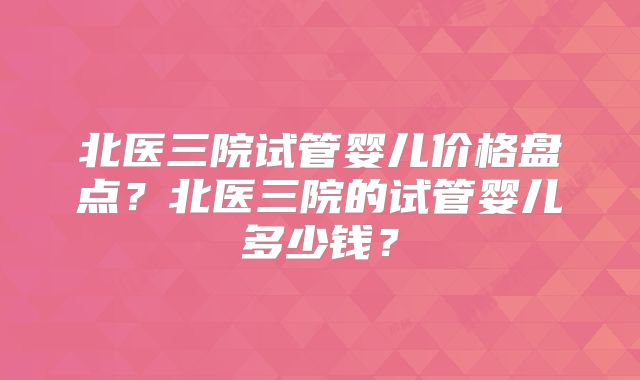 北医三院试管婴儿价格盘点？北医三院的试管婴儿多少钱？