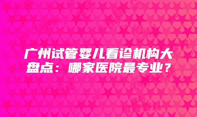 广州试管婴儿看诊机构大盘点：哪家医院最专业？