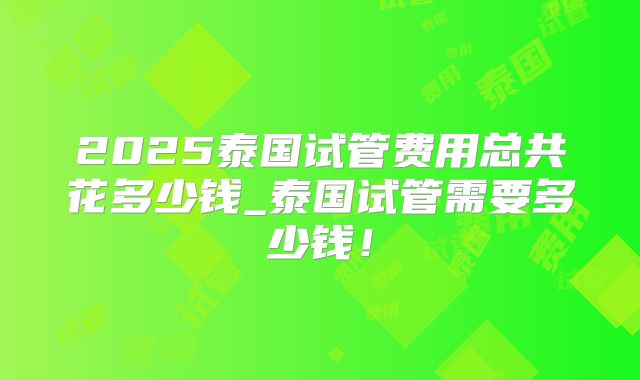 2025泰国试管费用总共花多少钱_泰国试管需要多少钱！