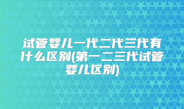 试管婴儿一代二代三代有什么区别(第一二三代试管婴儿区别)