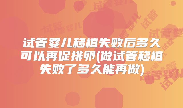 试管婴儿移植失败后多久可以再促排卵(做试管移植失败了多久能再做)