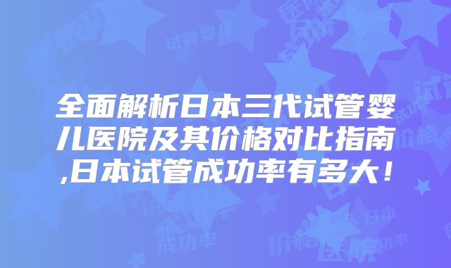 全面解析日本三代试管婴儿医院及其价格对比指南,日本试管成功率有多大！
